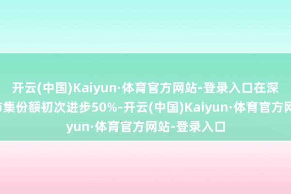 开云(中国)Kaiyun·体育官方网站-登录入口在深圳全港外贸市集份额初次进步50%-开云(中国)Kaiyun·体育官方网站-登录入口