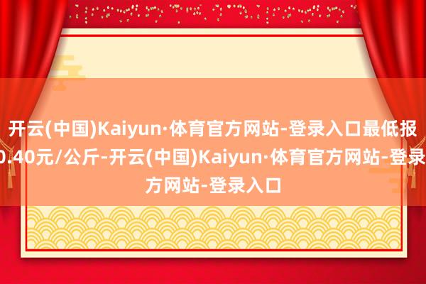 开云(中国)Kaiyun·体育官方网站-登录入口最低报价10.40元/公斤-开云(中国)Kaiyun·体育官方网站-登录入口