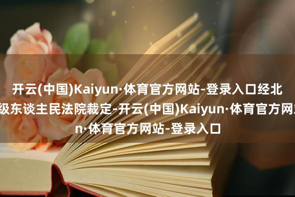 开云(中国)Kaiyun·体育官方网站-登录入口经北京市第四中级东谈主民法院裁定-开云(中国)Kaiyun·体育官方网站-登录入口