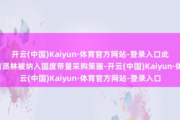 开云(中国)Kaiyun·体育官方网站-登录入口此外吉粒芬、吉巨芬及吉派林被纳入国度带量采购策画-开云(中国)Kaiyun·体育官方网站-登录入口