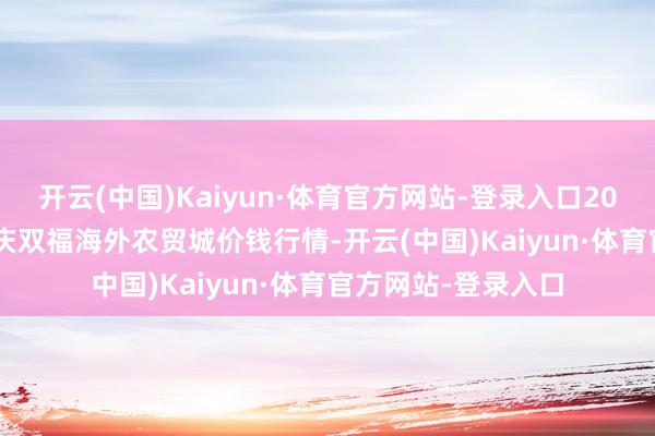开云(中国)Kaiyun·体育官方网站-登录入口2024年11月22日重庆双福海外农贸城价钱行情-开云(中国)Kaiyun·体育官方网站-登录入口