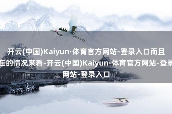 开云(中国)Kaiyun·体育官方网站-登录入口而且从现在的情况来看-开云(中国)Kaiyun·体育官方网站-登录入口