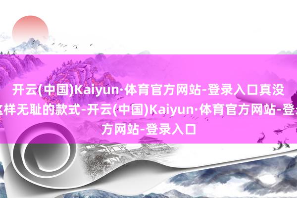 开云(中国)Kaiyun·体育官方网站-登录入口真没见过这样无耻的款式-开云(中国)Kaiyun·体育官方网站-登录入口