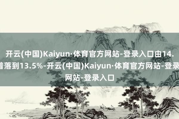 开云(中国)Kaiyun·体育官方网站-登录入口由14.4%着落到13.5%-开云(中国)Kaiyun·体育官方网站-登录入口
