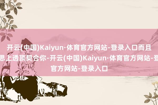 开云(中国)Kaiyun·体育官方网站-登录入口而且能在心思上透顶契合你-开云(中国)Kaiyun·体育官方网站-登录入口