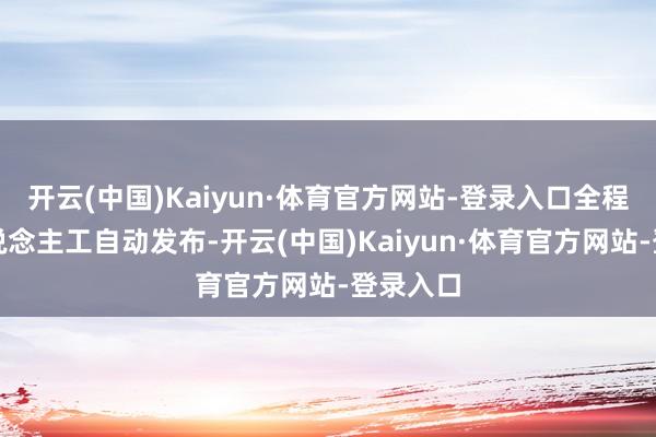 开云(中国)Kaiyun·体育官方网站-登录入口全程模拟东说念主工自动发布-开云(中国)Kaiyun·体育官方网站-登录入口