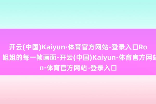 开云(中国)Kaiyun·体育官方网站-登录入口Rose和姆妈、姐姐的每一帧画面-开云(中国)Kaiyun·体育官方网站-登录入口