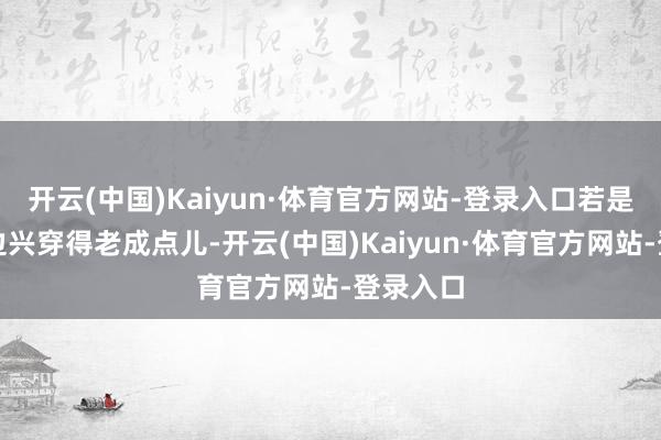 开云(中国)Kaiyun·体育官方网站-登录入口若是你们那边兴穿得老成点儿-开云(中国)Kaiyun·体育官方网站-登录入口