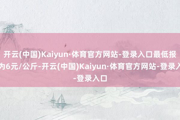 开云(中国)Kaiyun·体育官方网站-登录入口最低报价为6元/公斤-开云(中国)Kaiyun·体育官方网站-登录入口