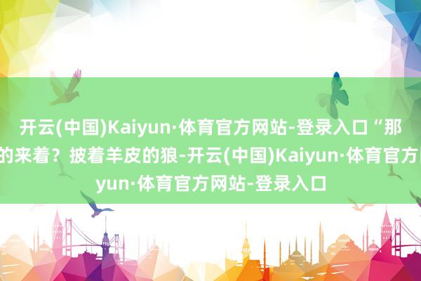 开云(中国)Kaiyun·体育官方网站-登录入口“那句俗话怎么说的来着？披着羊皮的狼-开云(中国)Kaiyun·体育官方网站-登录入口