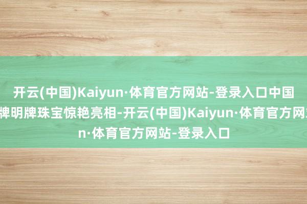 开云(中国)Kaiyun·体育官方网站-登录入口中国上市珠宝品牌明牌珠宝惊艳亮相-开云(中国)Kaiyun·体育官方网站-登录入口