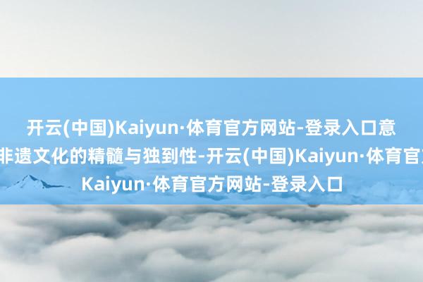 开云(中国)Kaiyun·体育官方网站-登录入口意味着尊重并保留非遗文化的精髓与独到性-开云(中国)Kaiyun·体育官方网站-登录入口