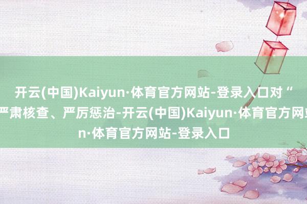 开云(中国)Kaiyun·体育官方网站-登录入口对“带病闯关”严肃核查、严厉惩治-开云(中国)Kaiyun·体育官方网站-登录入口