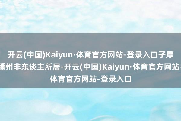 开云(中国)Kaiyun·体育官方网站-登录入口子厚泣曰：“播州非东谈主所居-开云(中国)Kaiyun·体育官方网站-登录入口