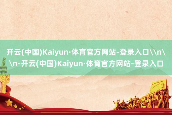 开云(中国)Kaiyun·体育官方网站-登录入口\n\n-开云(中国)Kaiyun·体育官方网站-登录入口