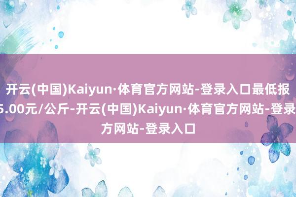 开云(中国)Kaiyun·体育官方网站-登录入口最低报价45.00元/公斤-开云(中国)Kaiyun·体育官方网站-登录入口