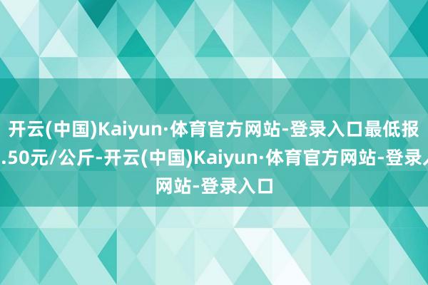 开云(中国)Kaiyun·体育官方网站-登录入口最低报价3.50元/公斤-开云(中国)Kaiyun·体育官方网站-登录入口