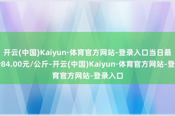 开云(中国)Kaiyun·体育官方网站-登录入口当日最高报价84.00元/公斤-开云(中国)Kaiyun·体育官方网站-登录入口