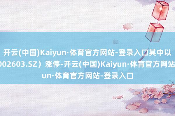 开云(中国)Kaiyun·体育官方网站-登录入口其中以岭药业（002603.SZ）涨停-开云(中国)Kaiyun·体育官方网站-登录入口