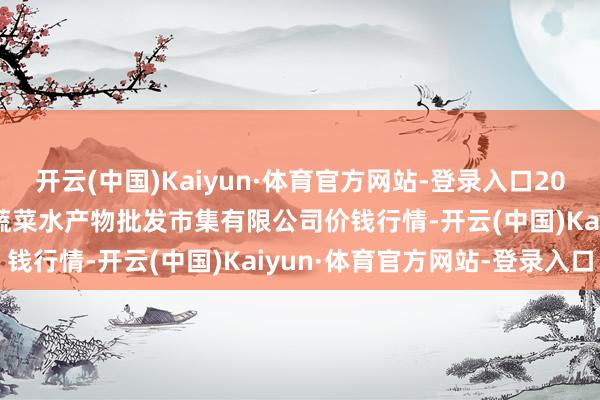 开云(中国)Kaiyun·体育官方网站-登录入口2025年1月8日青岛市城阳蔬菜水产物批发市集有限公司价钱行情-开云(中国)Kaiyun·体育官方网站-登录入口