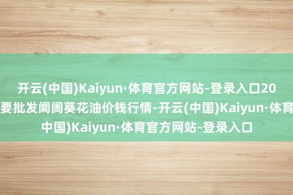 开云(中国)Kaiyun·体育官方网站-登录入口2025年1月9日宇宙主要批发阛阓葵花油价钱行情-开云(中国)Kaiyun·体育官方网站-登录入口