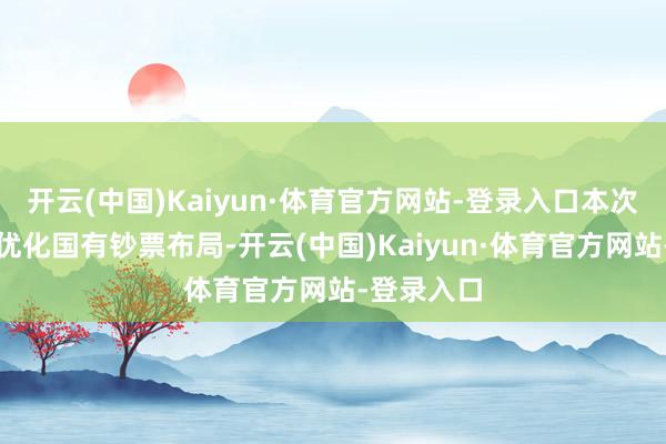 开云(中国)Kaiyun·体育官方网站-登录入口本次交游旨在优化国有钞票布局-开云(中国)Kaiyun·体育官方网站-登录入口
