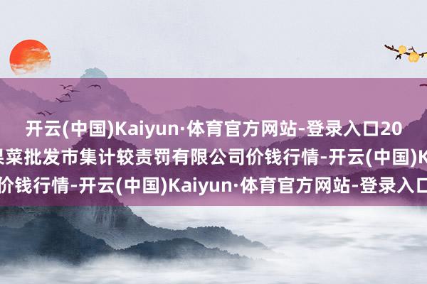 开云(中国)Kaiyun·体育官方网站-登录入口2025年1月15日广州江南果菜批发市集计较责罚有限公司价钱行情-开云(中国)Kaiyun·体育官方网站-登录入口