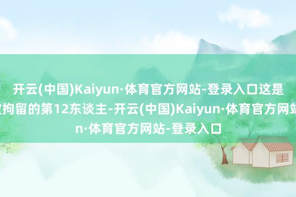 开云(中国)Kaiyun·体育官方网站-登录入口这是因该事件被拘留的第12东谈主-开云(中国)Kaiyun·体育官方网站-登录入口