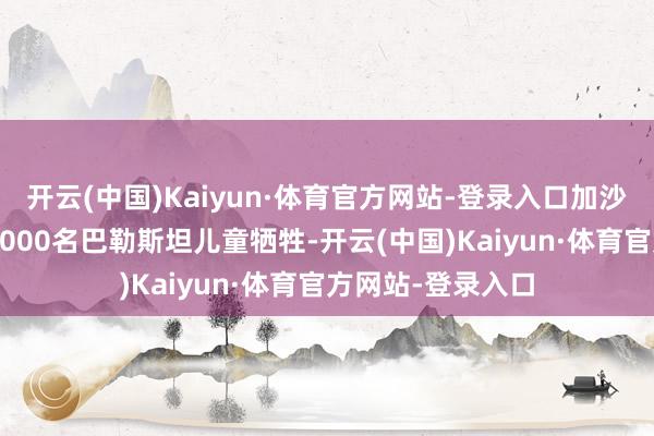 开云(中国)Kaiyun·体育官方网站-登录入口加沙突破导致至少17000名巴勒斯坦儿童牺牲-开云(中国)Kaiyun·体育官方网站-登录入口