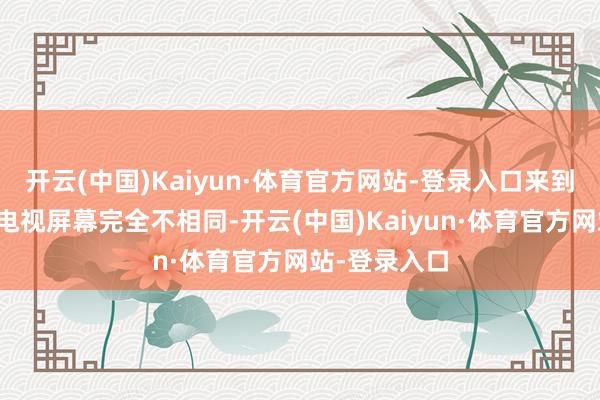 开云(中国)Kaiyun·体育官方网站-登录入口来到现场看到跟电视屏幕完全不相同-开云(中国)Kaiyun·体育官方网站-登录入口