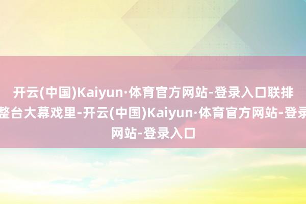 开云(中国)Kaiyun·体育官方网站-登录入口联排现场整台大幕戏里-开云(中国)Kaiyun·体育官方网站-登录入口
