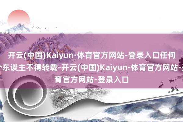 开云(中国)Kaiyun·体育官方网站-登录入口任何单元及个东谈主不得转载-开云(中国)Kaiyun·体育官方网站-登录入口
