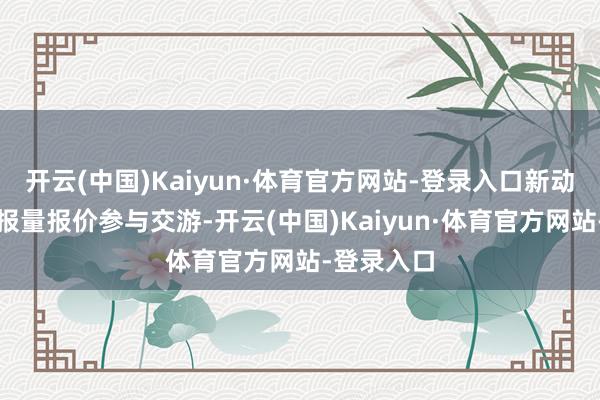 开云(中国)Kaiyun·体育官方网站-登录入口新动力神情可报量报价参与交游-开云(中国)Kaiyun·体育官方网站-登录入口