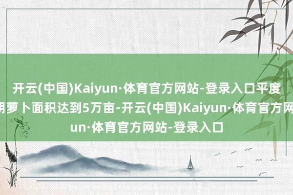 开云(中国)Kaiyun·体育官方网站-登录入口平度市瞻望春播胡萝卜面积达到5万亩-开云(中国)Kaiyun·体育官方网站-登录入口