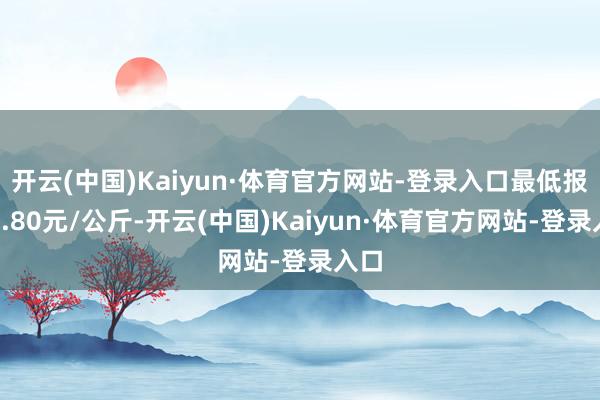 开云(中国)Kaiyun·体育官方网站-登录入口最低报价1.80元/公斤-开云(中国)Kaiyun·体育官方网站-登录入口