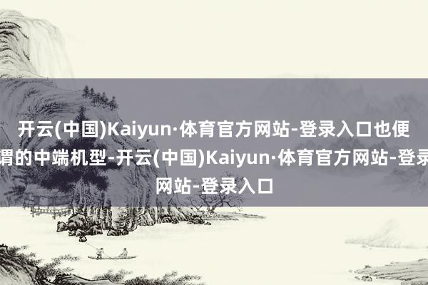 开云(中国)Kaiyun·体育官方网站-登录入口也便是所谓的中端机型-开云(中国)Kaiyun·体育官方网站-登录入口