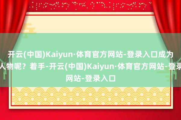 开云(中国)Kaiyun·体育官方网站-登录入口成为杰出人物呢？着手-开云(中国)Kaiyun·体育官方网站-登录入口