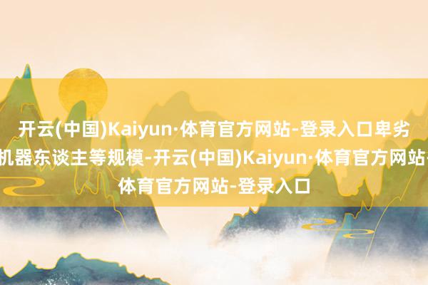 开云(中国)Kaiyun·体育官方网站-登录入口卑劣行业袒护机器东谈主等规模-开云(中国)Kaiyun·体育官方网站-登录入口