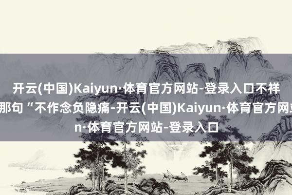 开云(中国)Kaiyun·体育官方网站-登录入口不祥信得过应了那句“不作念负隐痛-开云(中国)Kaiyun·体育官方网站-登录入口