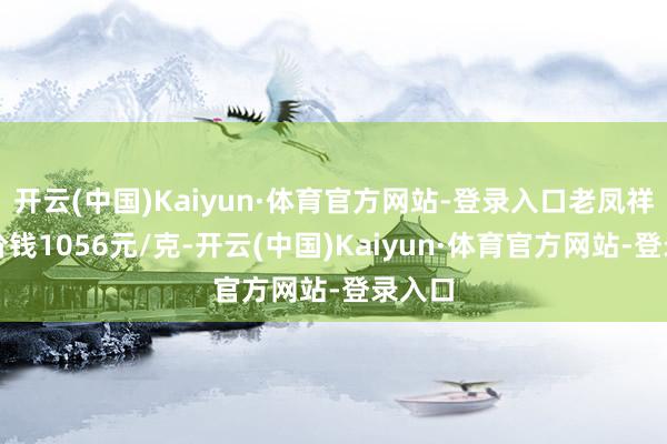 开云(中国)Kaiyun·体育官方网站-登录入口老凤祥黄金价钱1056元/克-开云(中国)Kaiyun·体育官方网站-登录入口