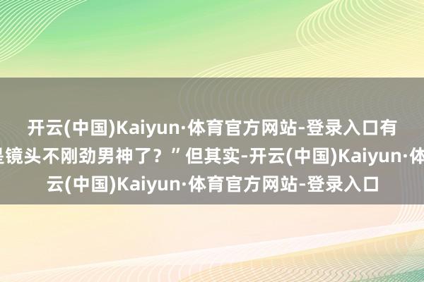 开云(中国)Kaiyun·体育官方网站-登录入口有网友玩笑谈:“难谈是镜头不刚劲男神了?”但其实-开云(中国)Kaiyun·体育官方网站-登录入口