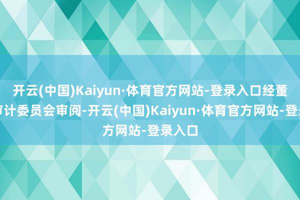 开云(中国)Kaiyun·体育官方网站-登录入口经董事会审计委员会审阅-开云(中国)Kaiyun·体育官方网站-登录入口