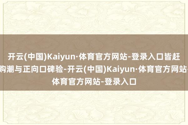 开云(中国)Kaiyun·体育官方网站-登录入口皆赶紧创造抢购潮与正向口碑验-开云(中国)Kaiyun·体育官方网站-登录入口