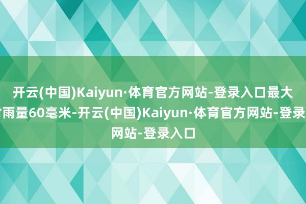 开云(中国)Kaiyun·体育官方网站-登录入口最大小时雨量60毫米-开云(中国)Kaiyun·体育官方网站-登录入口
