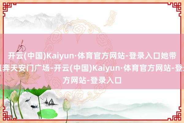 开云(中国)Kaiyun·体育官方网站-登录入口她带咱们直奔天安门广场-开云(中国)Kaiyun·体育官方网站-登录入口
