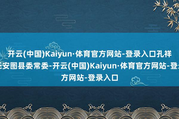 开云(中国)Kaiyun·体育官方网站-登录入口孔祥文已任安图县委常委-开云(中国)Kaiyun·体育官方网站-登录入口