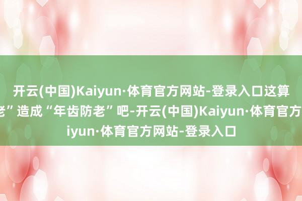 开云(中国)Kaiyun·体育官方网站-登录入口这算得上“养儿防老”造成“年齿防老”吧-开云(中国)Kaiyun·体育官方网站-登录入口