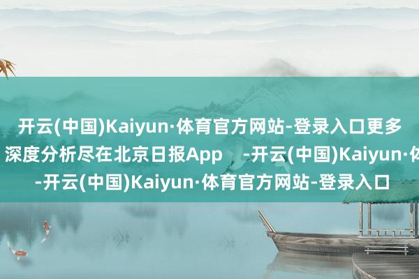 开云(中国)Kaiyun·体育官方网站-登录入口更多热门速报、泰斗资讯、深度分析尽在北京日报App    -开云(中国)Kaiyun·体育官方网站-登录入口