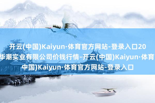 开云(中国)Kaiyun·体育官方网站-登录入口2025年7月12日云南华潮实业有限公司价钱行情-开云(中国)Kaiyun·体育官方网站-登录入口