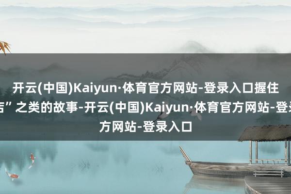 开云(中国)Kaiyun·体育官方网站-登录入口握住开分店”之类的故事-开云(中国)Kaiyun·体育官方网站-登录入口